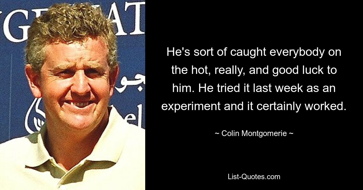 He's sort of caught everybody on the hot, really, and good luck to him. He tried it last week as an experiment and it certainly worked. — © Colin Montgomerie