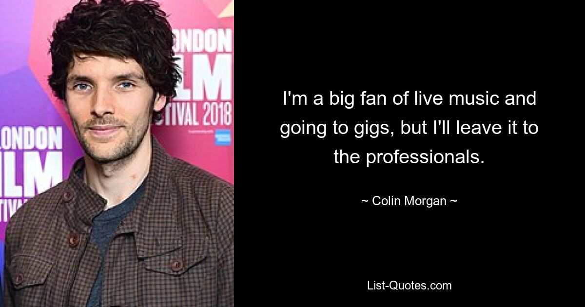 I'm a big fan of live music and going to gigs, but I'll leave it to the professionals. — © Colin Morgan