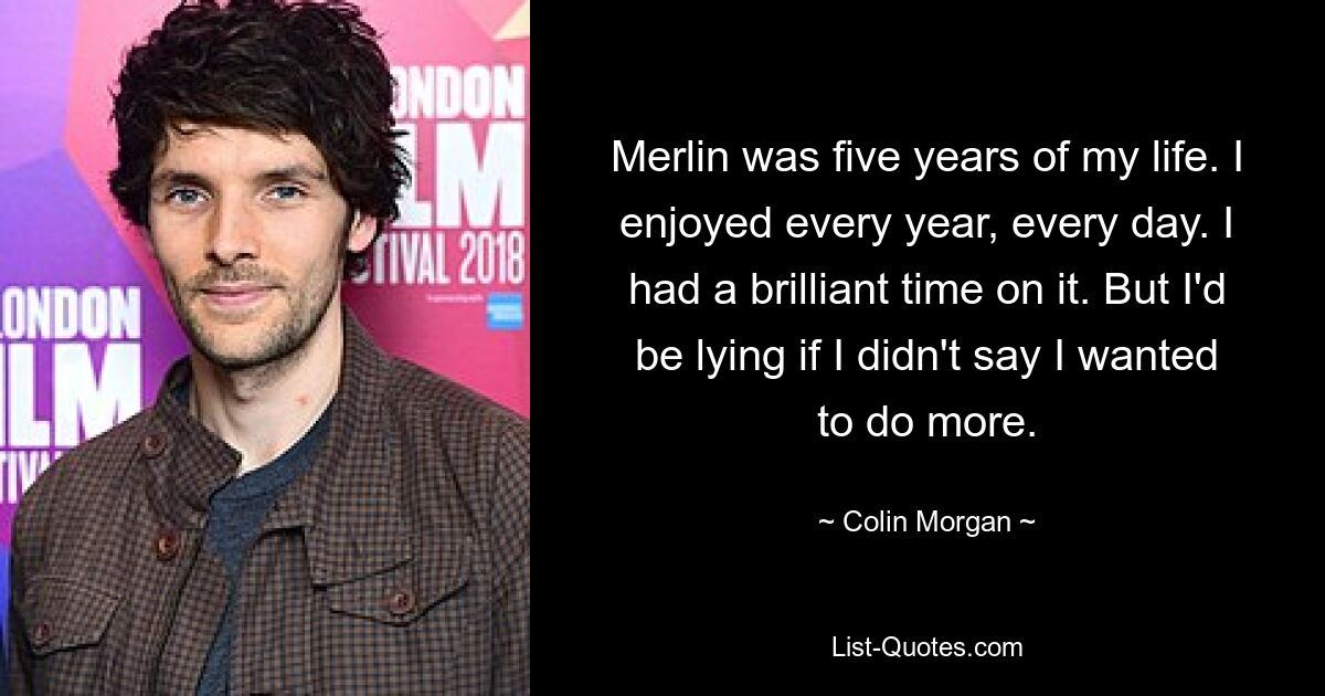 Merlin was five years of my life. I enjoyed every year, every day. I had a brilliant time on it. But I'd be lying if I didn't say I wanted to do more. — © Colin Morgan