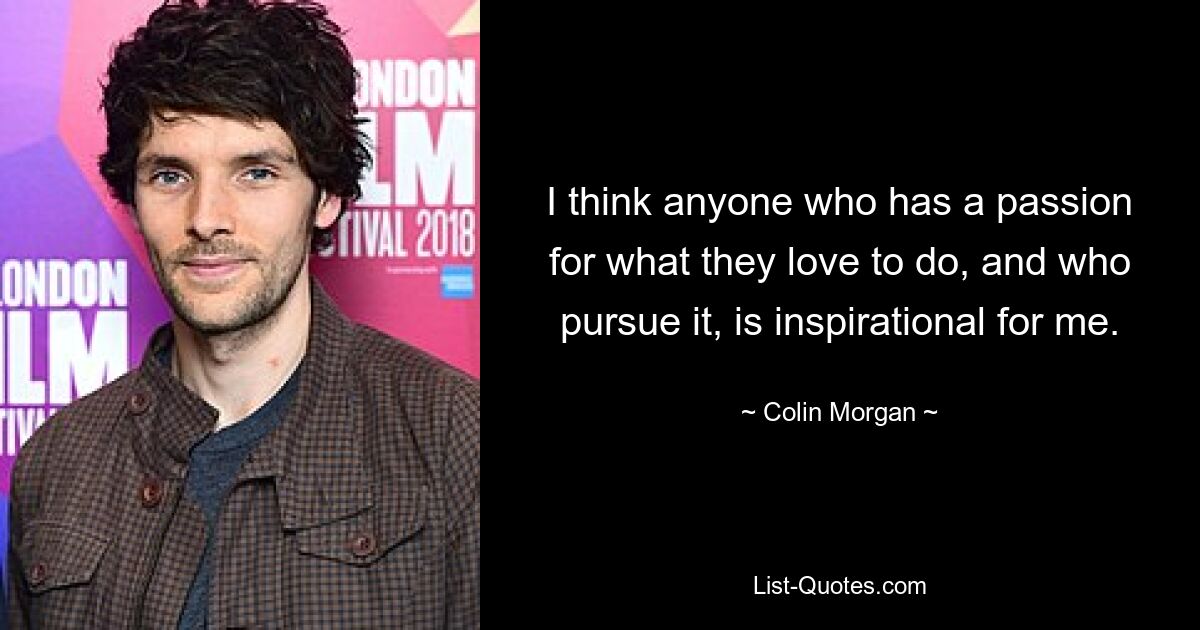 I think anyone who has a passion for what they love to do, and who pursue it, is inspirational for me. — © Colin Morgan