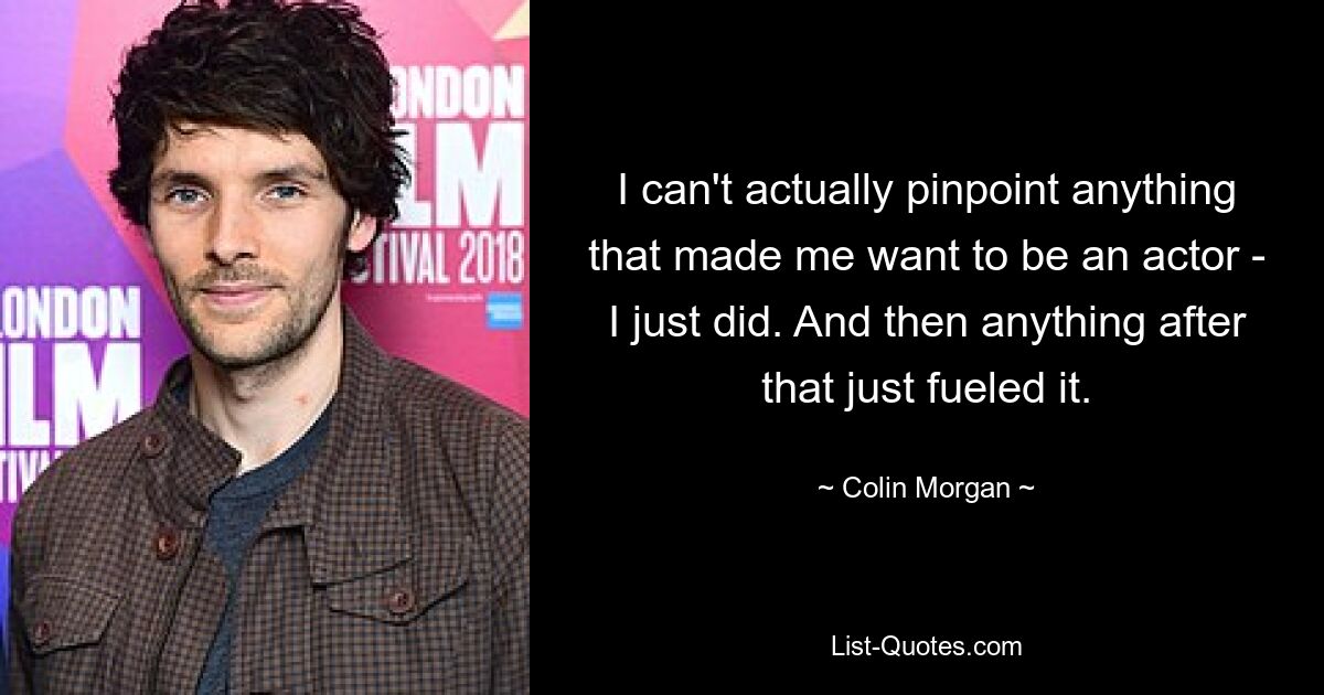 I can't actually pinpoint anything that made me want to be an actor - I just did. And then anything after that just fueled it. — © Colin Morgan