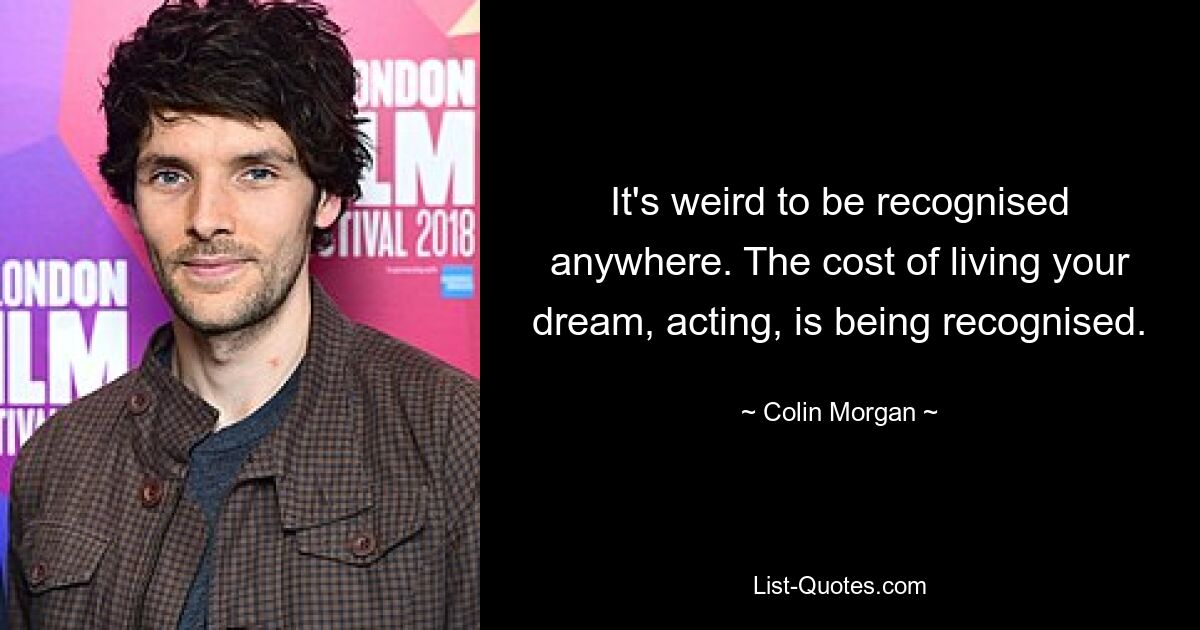 It's weird to be recognised anywhere. The cost of living your dream, acting, is being recognised. — © Colin Morgan