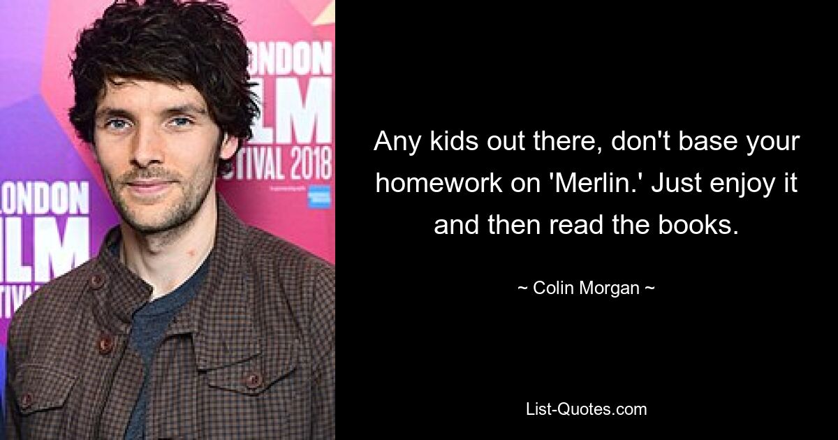 Any kids out there, don't base your homework on 'Merlin.' Just enjoy it and then read the books. — © Colin Morgan