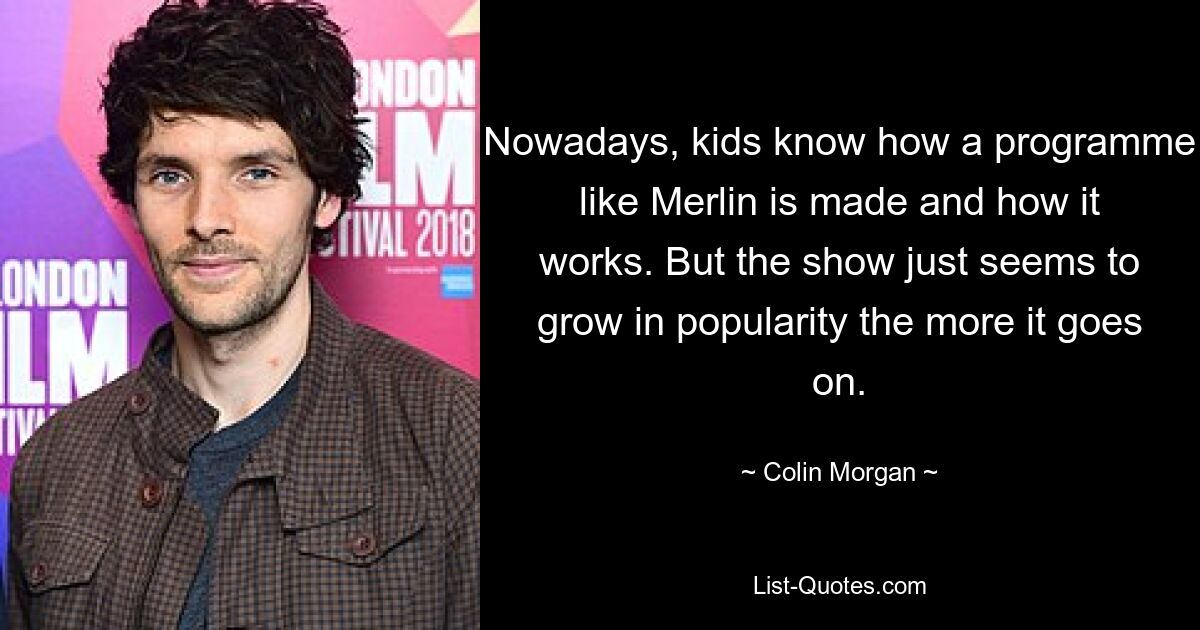 Nowadays, kids know how a programme like Merlin is made and how it works. But the show just seems to grow in popularity the more it goes on. — © Colin Morgan