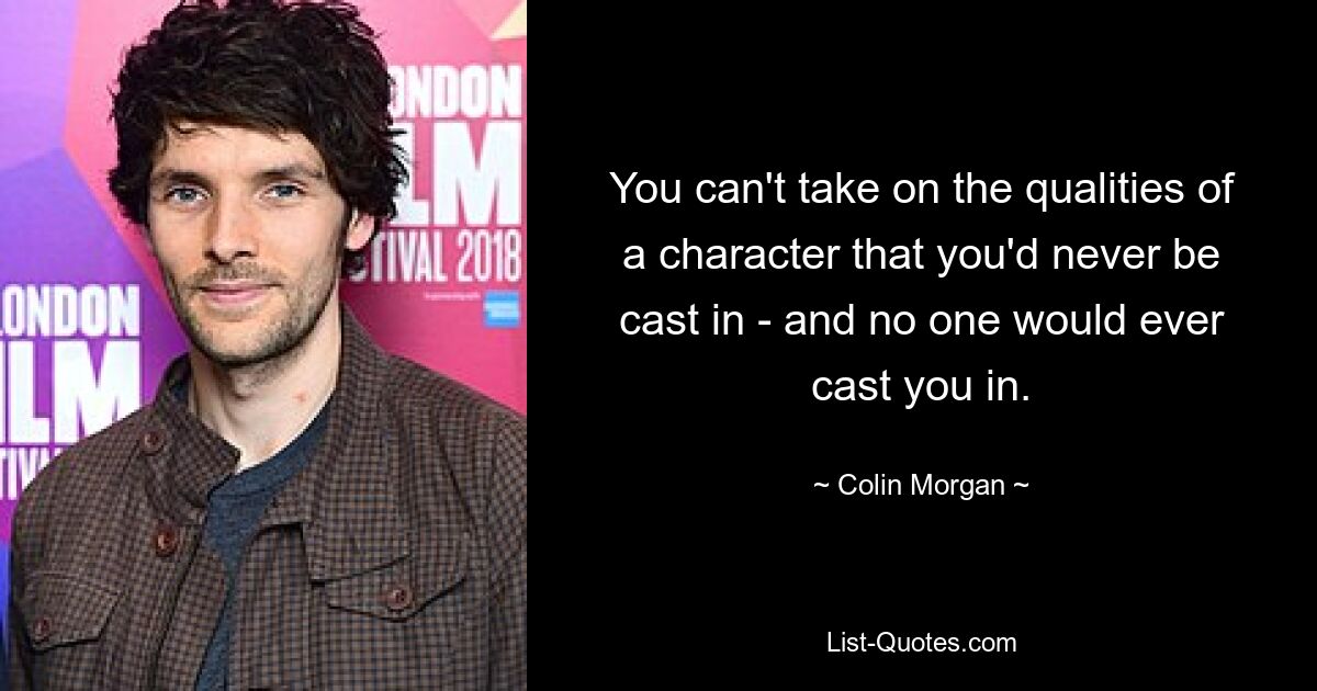 You can't take on the qualities of a character that you'd never be cast in - and no one would ever cast you in. — © Colin Morgan