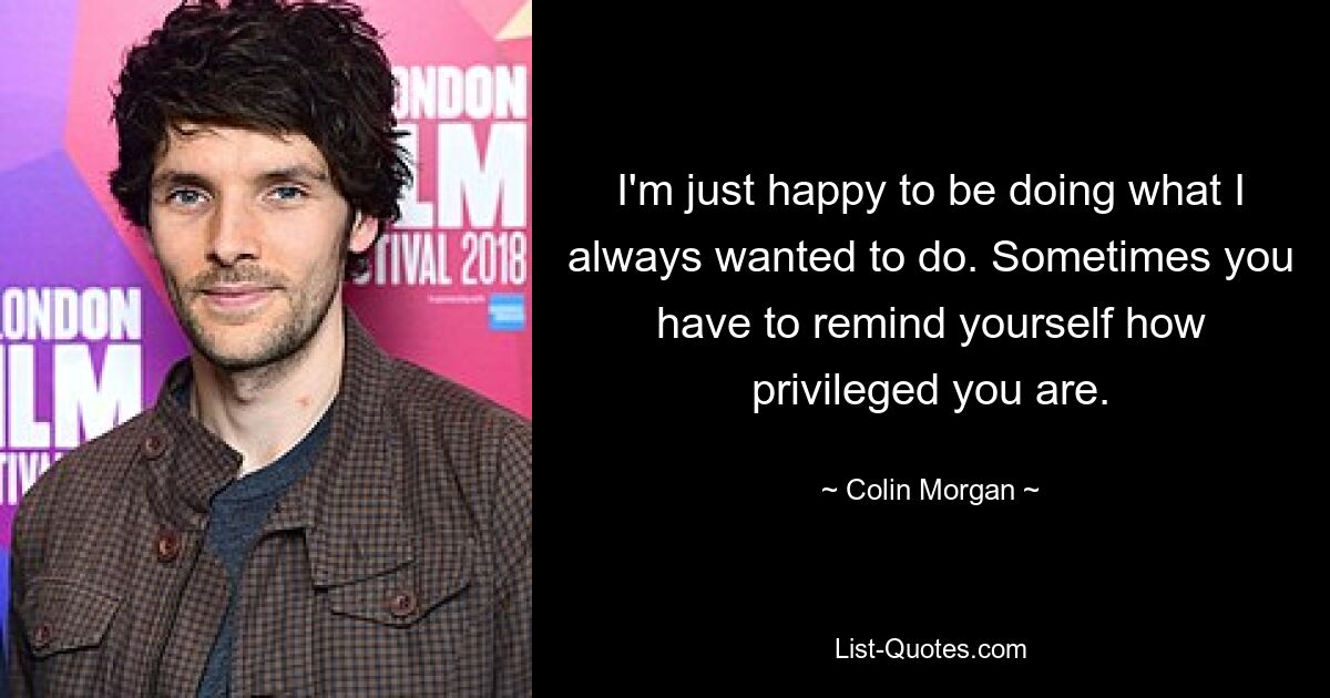 I'm just happy to be doing what I always wanted to do. Sometimes you have to remind yourself how privileged you are. — © Colin Morgan