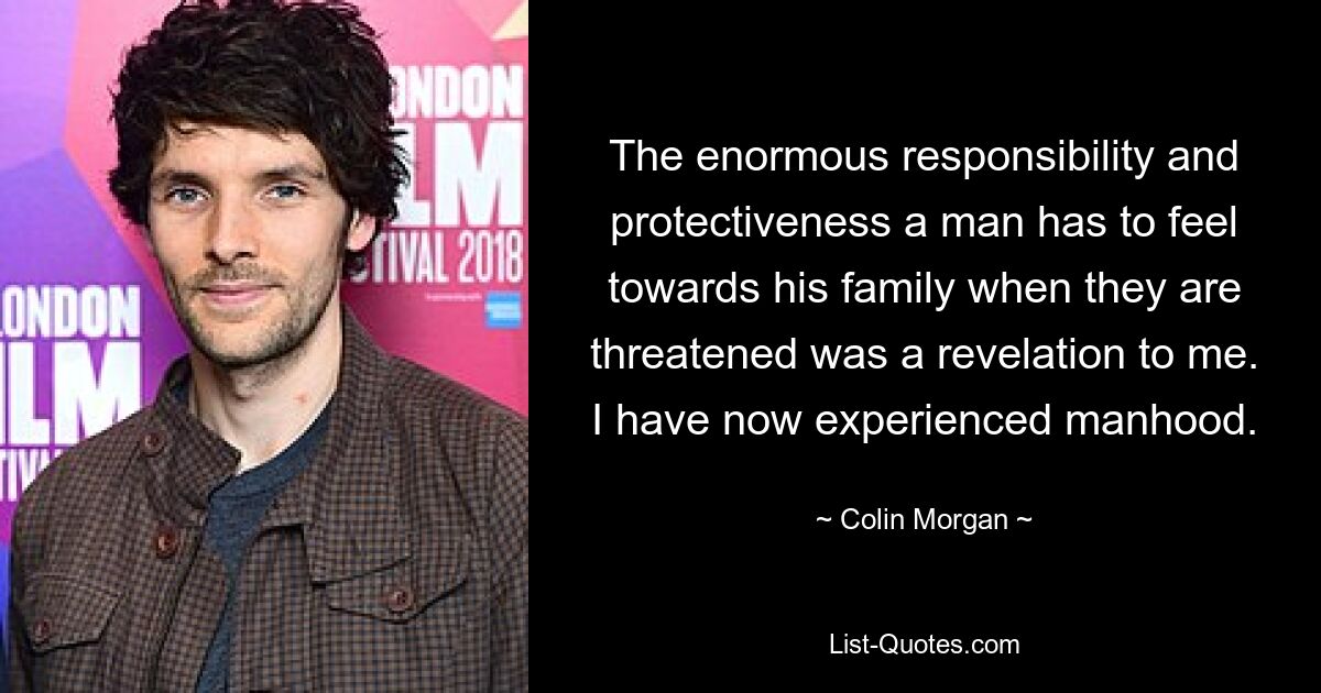 The enormous responsibility and protectiveness a man has to feel towards his family when they are threatened was a revelation to me. I have now experienced manhood. — © Colin Morgan