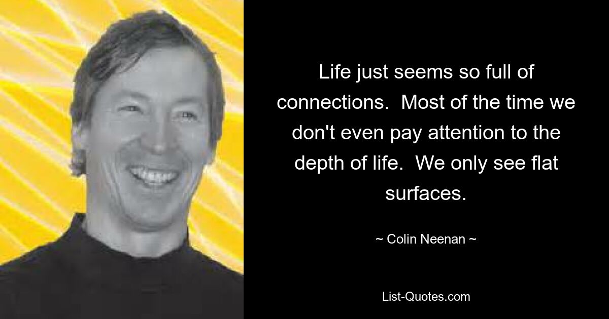 Life just seems so full of connections.  Most of the time we don't even pay attention to the depth of life.  We only see flat surfaces. — © Colin Neenan