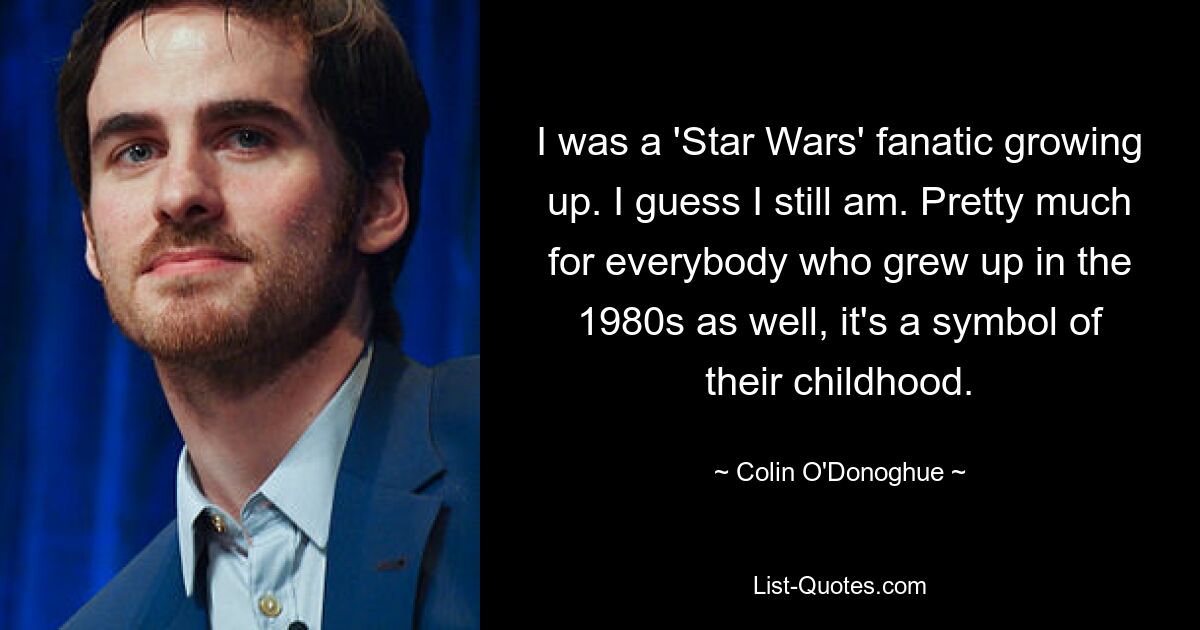 I was a 'Star Wars' fanatic growing up. I guess I still am. Pretty much for everybody who grew up in the 1980s as well, it's a symbol of their childhood. — © Colin O'Donoghue