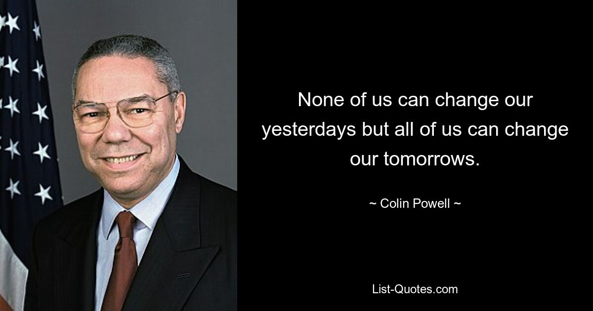 None of us can change our yesterdays but all of us can change our tomorrows. — © Colin Powell