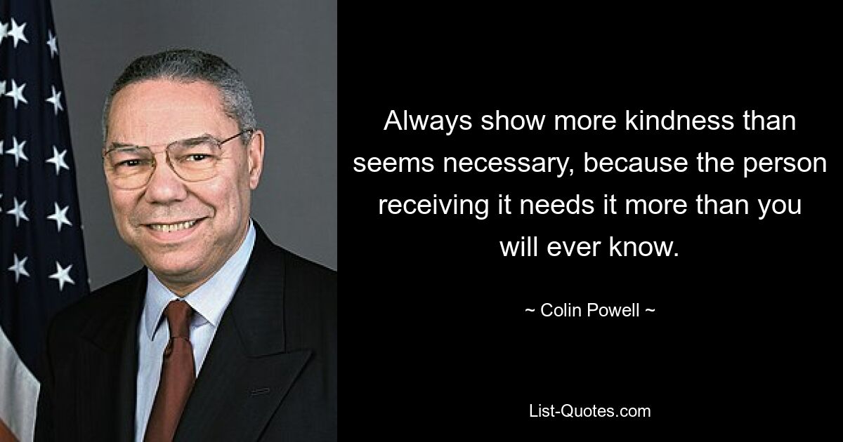 Always show more kindness than seems necessary, because the person receiving it needs it more than you will ever know. — © Colin Powell