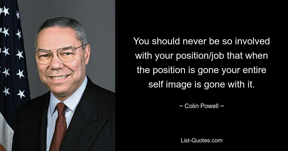 You should never be so involved with your position/job that when the position is gone your entire self image is gone with it. — © Colin Powell