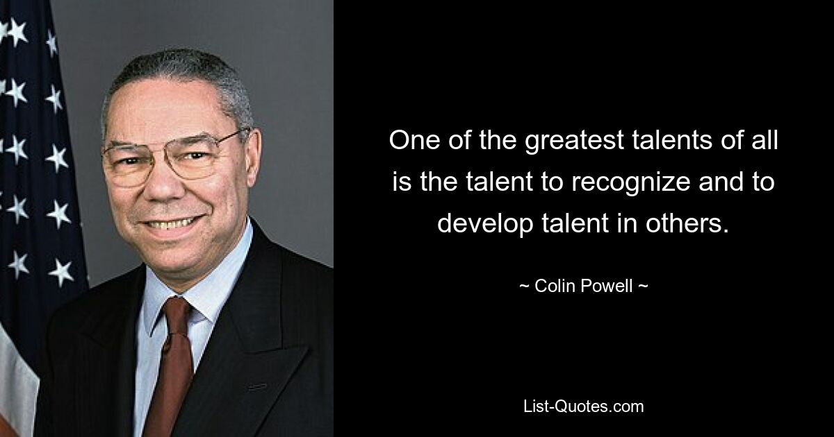 One of the greatest talents of all is the talent to recognize and to develop talent in others. — © Colin Powell