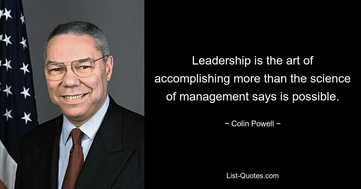 Leadership is the art of accomplishing more than the science of management says is possible. — © Colin Powell