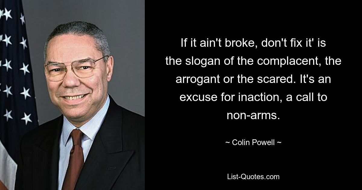 If it ain't broke, don't fix it' is the slogan of the complacent, the arrogant or the scared. It's an excuse for inaction, a call to non-arms. — © Colin Powell