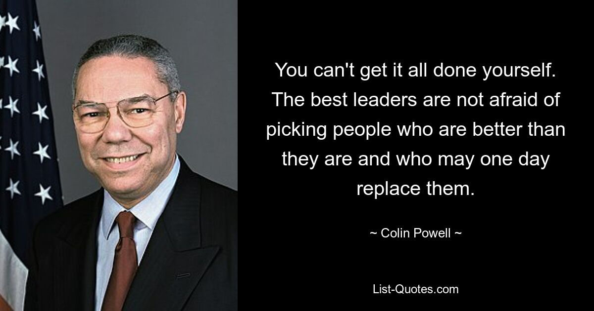 You can't get it all done yourself. The best leaders are not afraid of picking people who are better than they are and who may one day replace them. — © Colin Powell