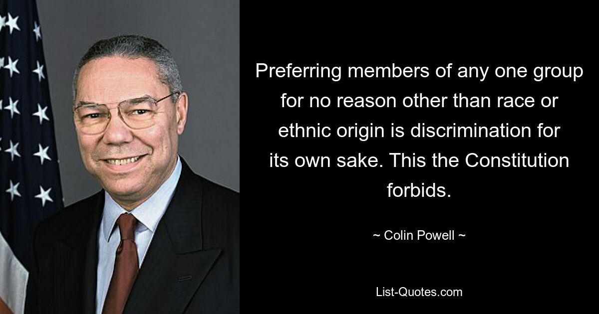 Preferring members of any one group for no reason other than race or ethnic origin is discrimination for its own sake. This the Constitution forbids. — © Colin Powell