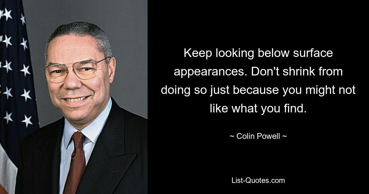 Keep looking below surface appearances. Don't shrink from doing so just because you might not like what you find. — © Colin Powell