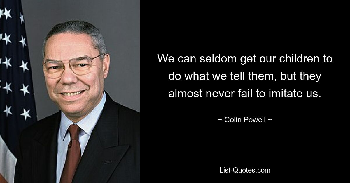 We can seldom get our children to do what we tell them, but they almost never fail to imitate us. — © Colin Powell