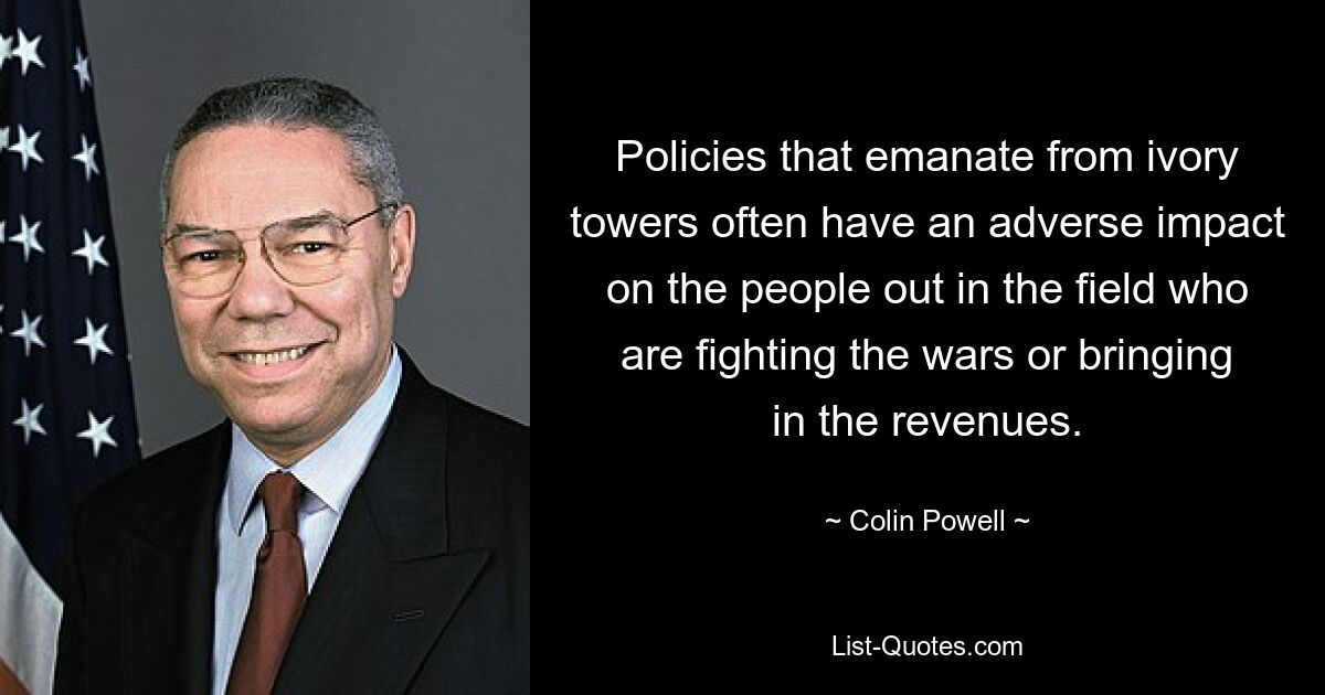 Policies that emanate from ivory towers often have an adverse impact on the people out in the field who are fighting the wars or bringing in the revenues. — © Colin Powell