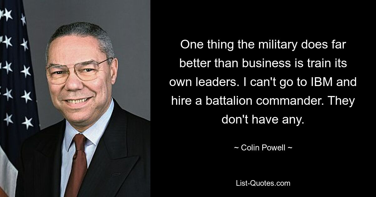 One thing the military does far better than business is train its own leaders. I can't go to IBM and hire a battalion commander. They don't have any. — © Colin Powell