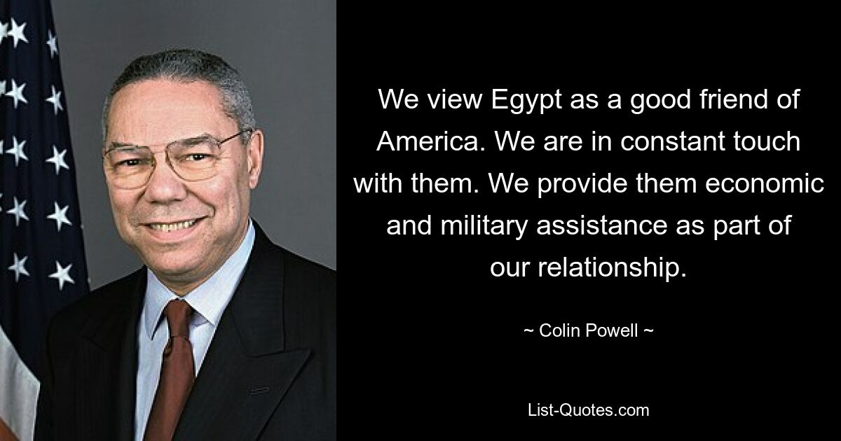 We view Egypt as a good friend of America. We are in constant touch with them. We provide them economic and military assistance as part of our relationship. — © Colin Powell