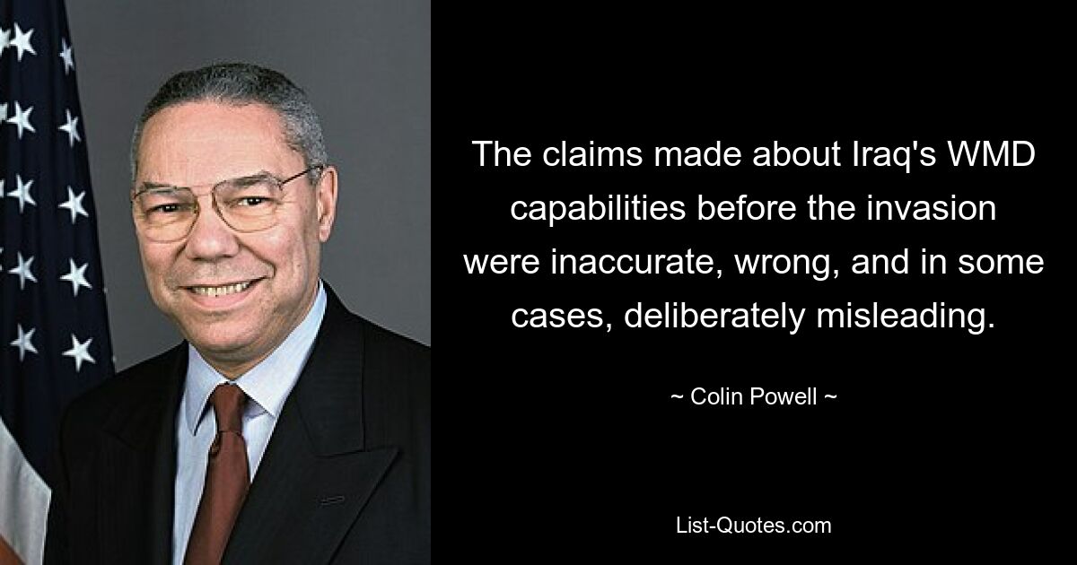 The claims made about Iraq's WMD capabilities before the invasion were inaccurate, wrong, and in some cases, deliberately misleading. — © Colin Powell