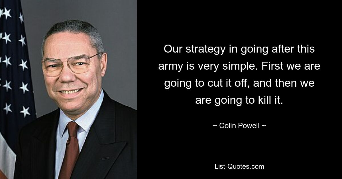 Our strategy in going after this army is very simple. First we are going to cut it off, and then we are going to kill it. — © Colin Powell