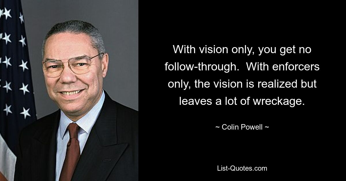 With vision only, you get no follow-through.  With enforcers only, the vision is realized but leaves a lot of wreckage. — © Colin Powell