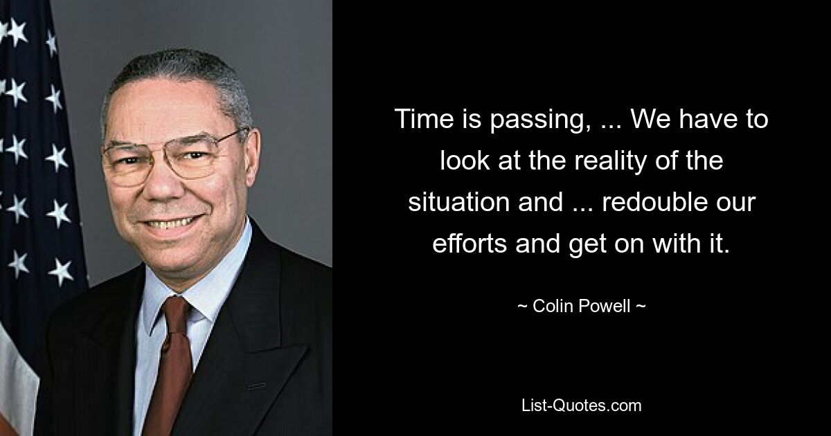 Time is passing, ... We have to look at the reality of the situation and ... redouble our efforts and get on with it. — © Colin Powell