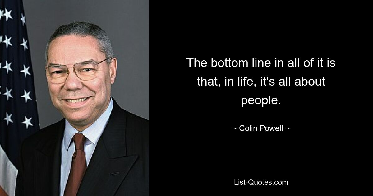 The bottom line in all of it is that, in life, it's all about people. — © Colin Powell