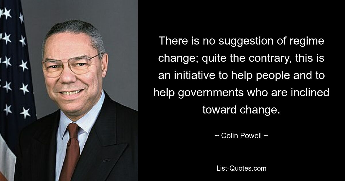 There is no suggestion of regime change; quite the contrary, this is an initiative to help people and to help governments who are inclined toward change. — © Colin Powell