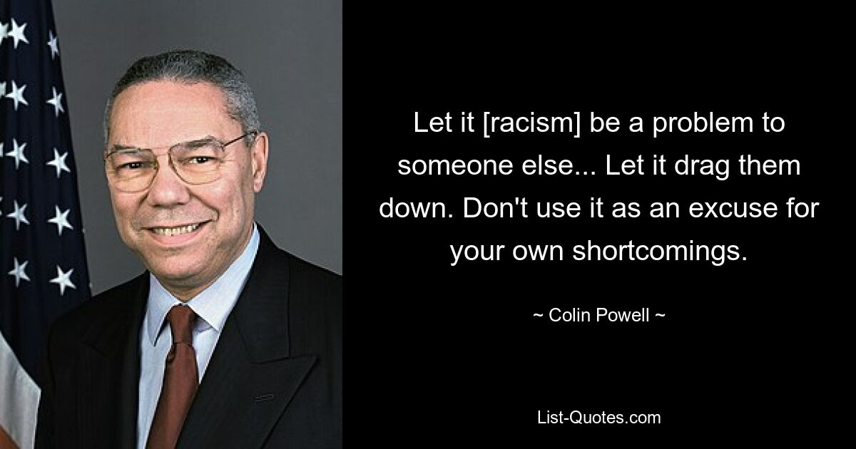 Let it [racism] be a problem to someone else... Let it drag them down. Don't use it as an excuse for your own shortcomings. — © Colin Powell