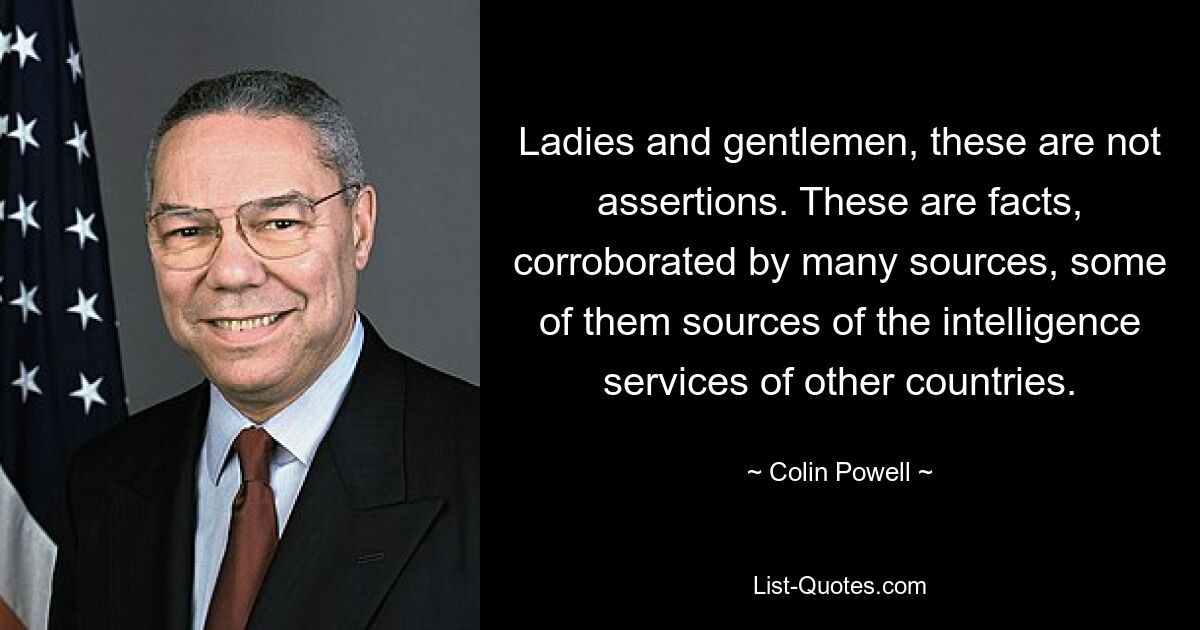 Ladies and gentlemen, these are not assertions. These are facts, corroborated by many sources, some of them sources of the intelligence services of other countries. — © Colin Powell