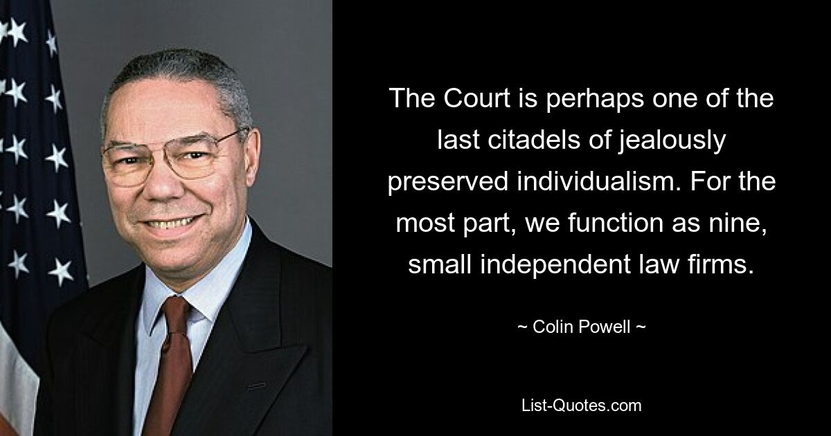 The Court is perhaps one of the last citadels of jealously preserved individualism. For the most part, we function as nine, small independent law firms. — © Colin Powell