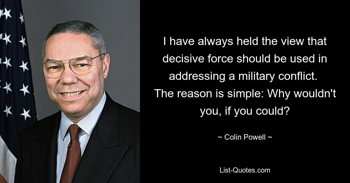 I have always held the view that decisive force should be used in addressing a military conflict.  The reason is simple: Why wouldn't you, if you could? — © Colin Powell