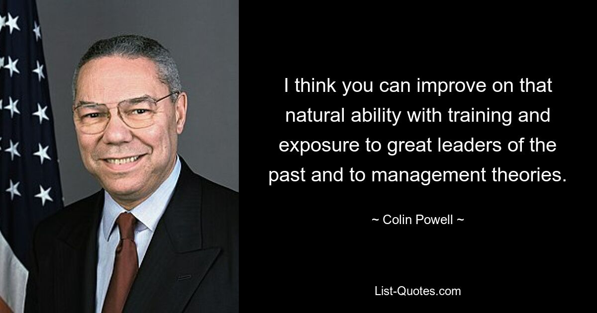 I think you can improve on that natural ability with training and exposure to great leaders of the past and to management theories. — © Colin Powell