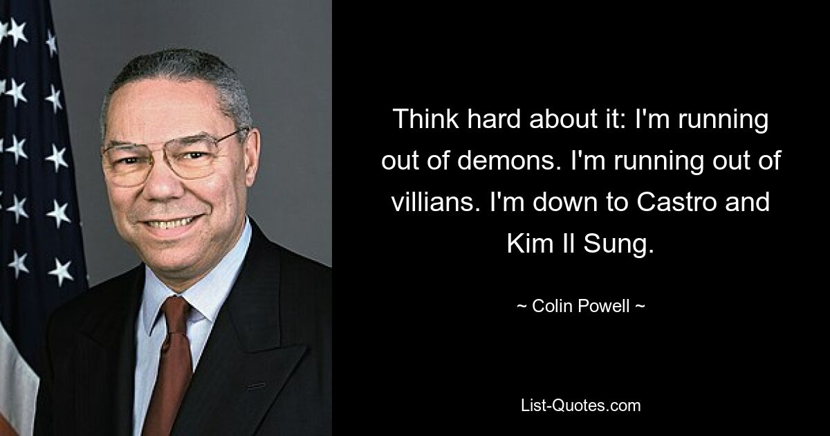 Think hard about it: I'm running out of demons. I'm running out of villians. I'm down to Castro and Kim Il Sung. — © Colin Powell