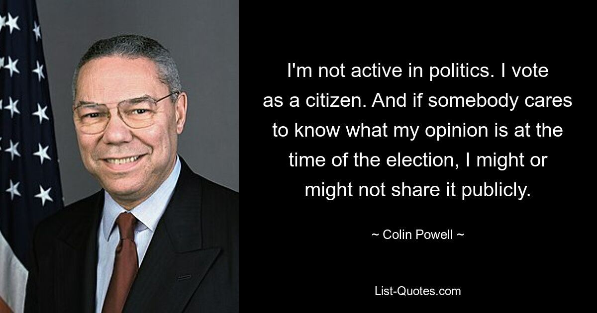 I'm not active in politics. I vote as a citizen. And if somebody cares to know what my opinion is at the time of the election, I might or might not share it publicly. — © Colin Powell