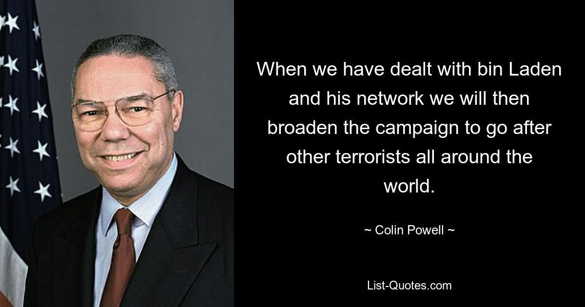 When we have dealt with bin Laden and his network we will then broaden the campaign to go after other terrorists all around the world. — © Colin Powell