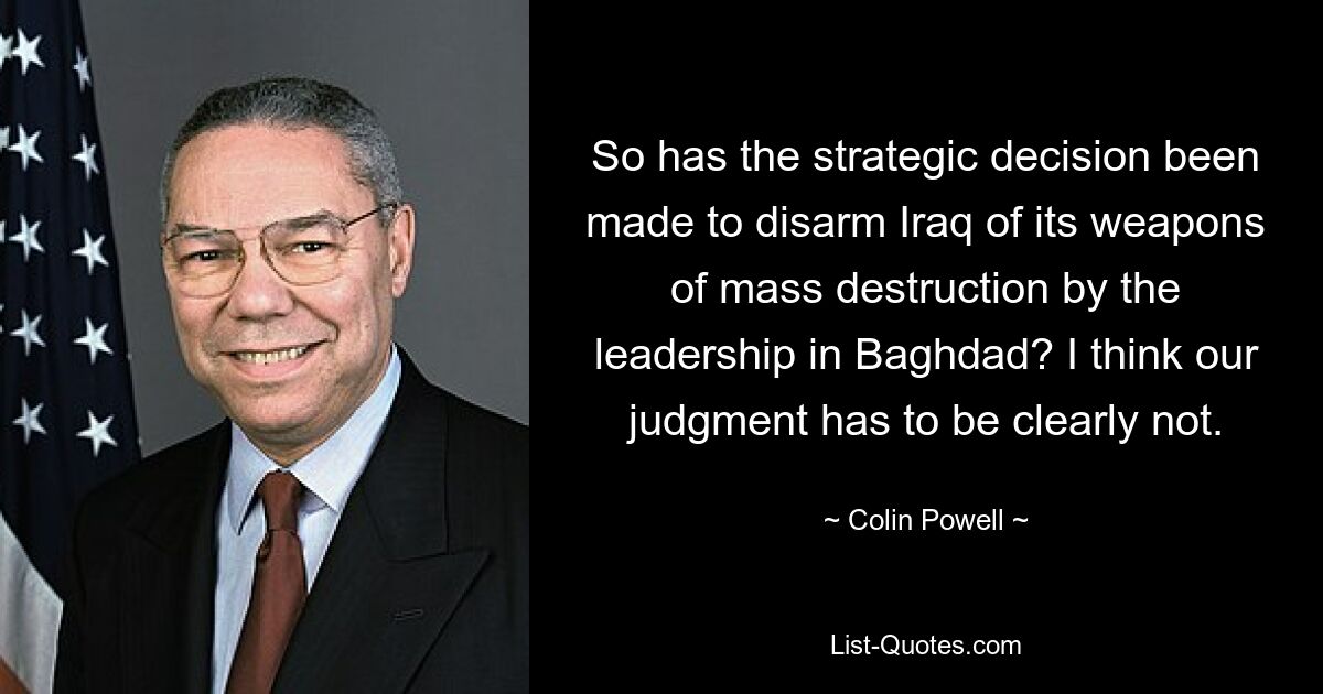 So has the strategic decision been made to disarm Iraq of its weapons of mass destruction by the leadership in Baghdad? I think our judgment has to be clearly not. — © Colin Powell