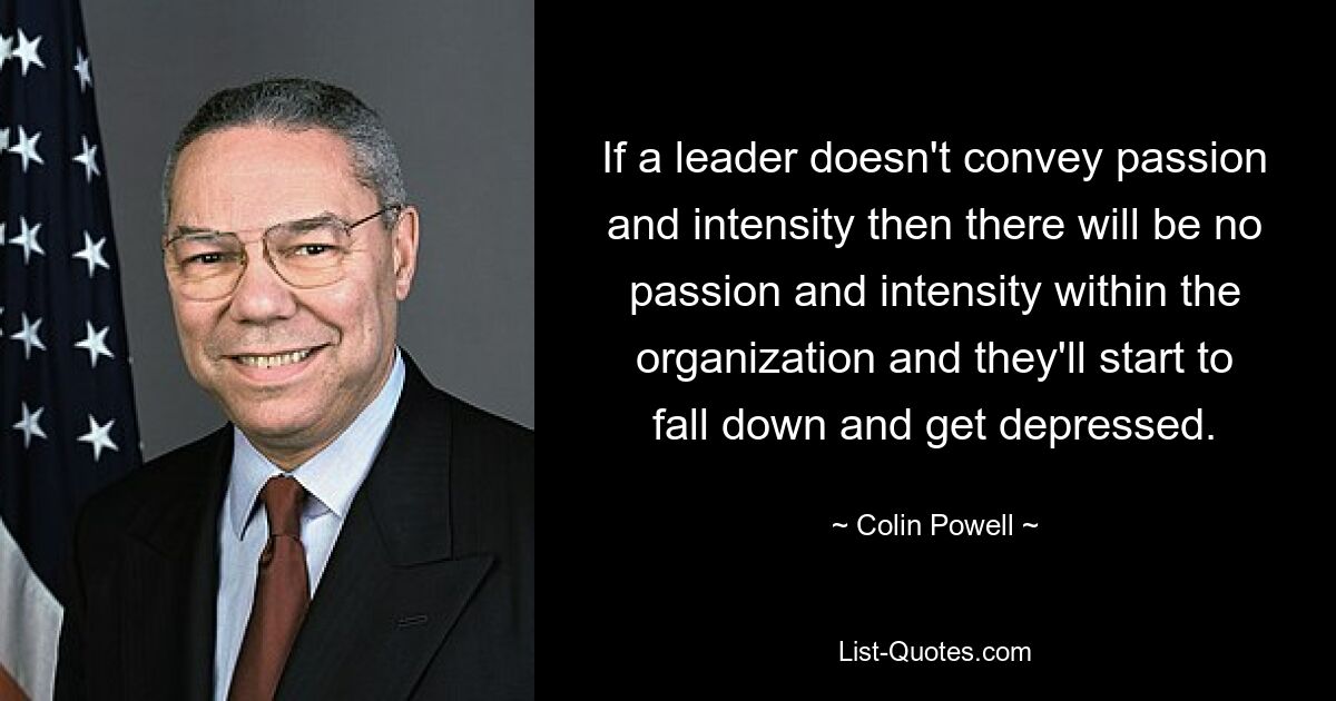 If a leader doesn't convey passion and intensity then there will be no passion and intensity within the organization and they'll start to fall down and get depressed. — © Colin Powell