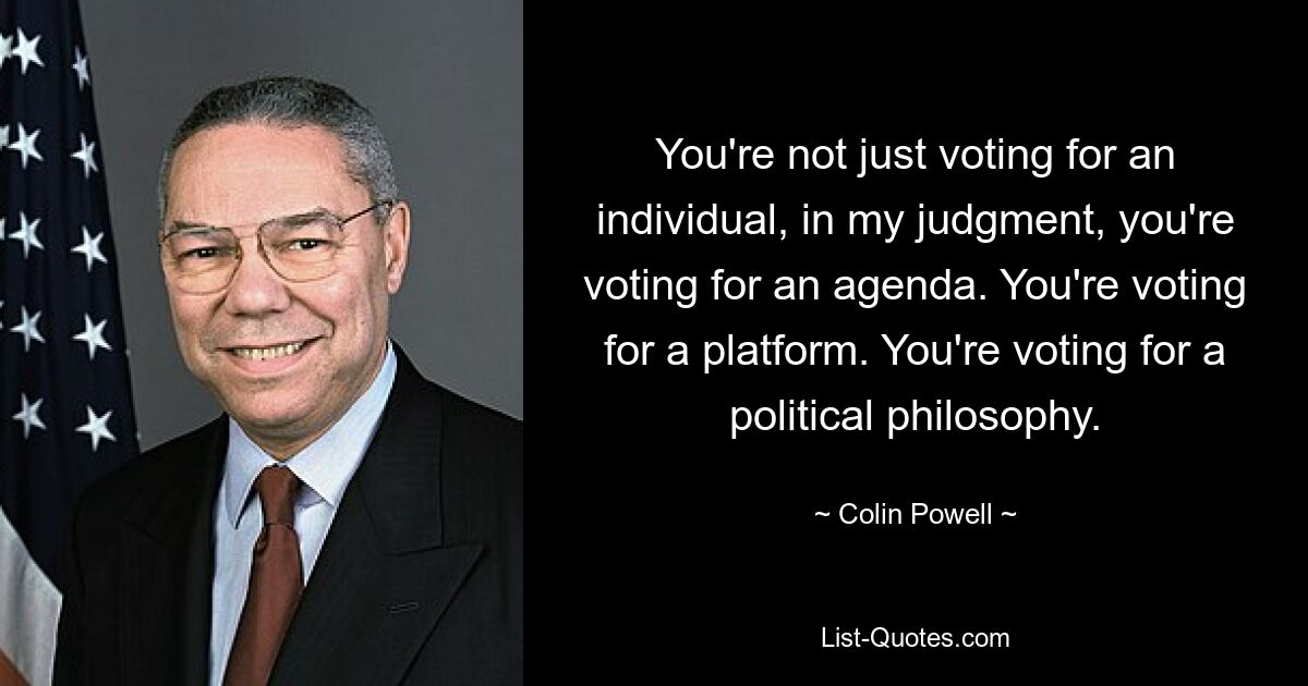 You're not just voting for an individual, in my judgment, you're voting for an agenda. You're voting for a platform. You're voting for a political philosophy. — © Colin Powell