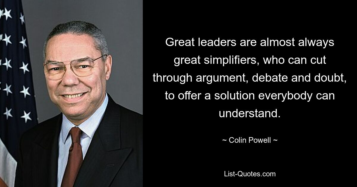 Great leaders are almost always great simplifiers, who can cut through argument, debate and doubt, to offer a solution everybody can understand. — © Colin Powell