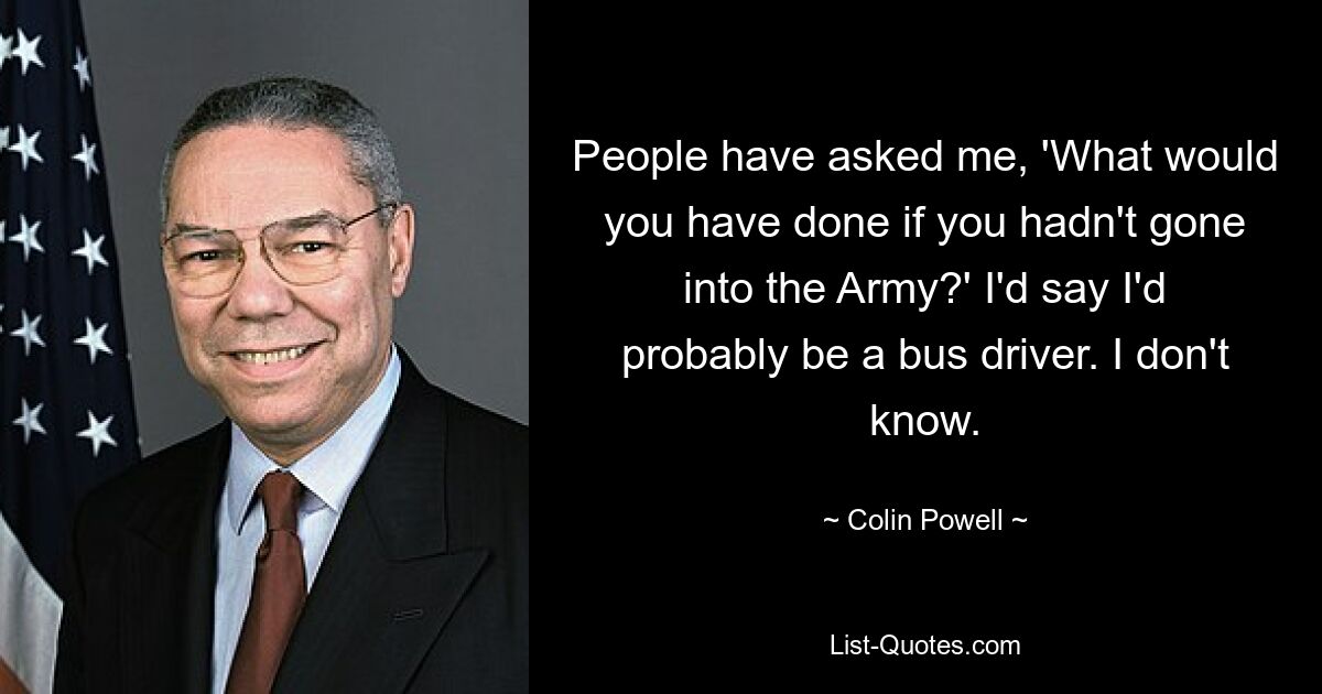 People have asked me, 'What would you have done if you hadn't gone into the Army?' I'd say I'd probably be a bus driver. I don't know. — © Colin Powell