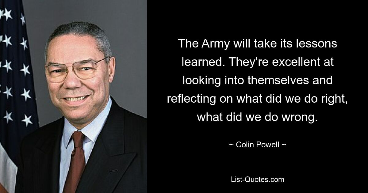 The Army will take its lessons learned. They're excellent at looking into themselves and reflecting on what did we do right, what did we do wrong. — © Colin Powell