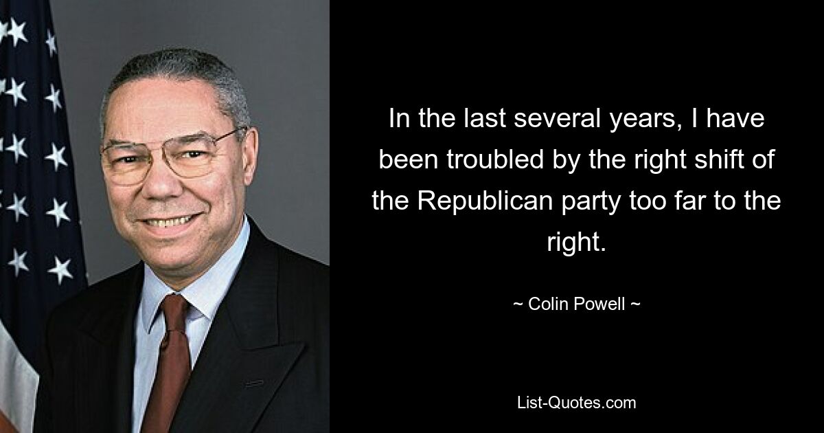 In the last several years, I have been troubled by the right shift of the Republican party too far to the right. — © Colin Powell