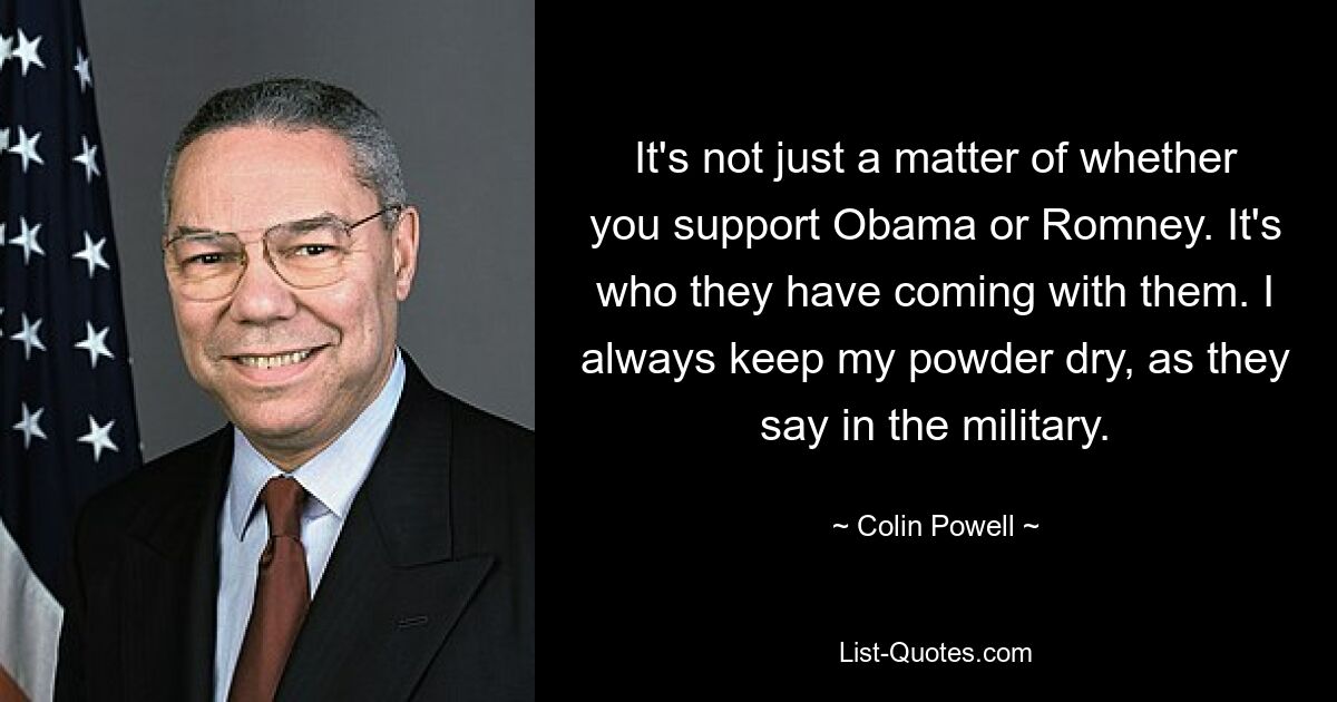 It's not just a matter of whether you support Obama or Romney. It's who they have coming with them. I always keep my powder dry, as they say in the military. — © Colin Powell