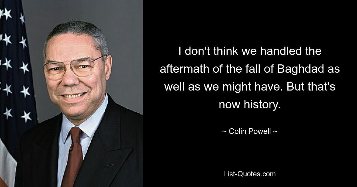 I don't think we handled the aftermath of the fall of Baghdad as well as we might have. But that's now history. — © Colin Powell