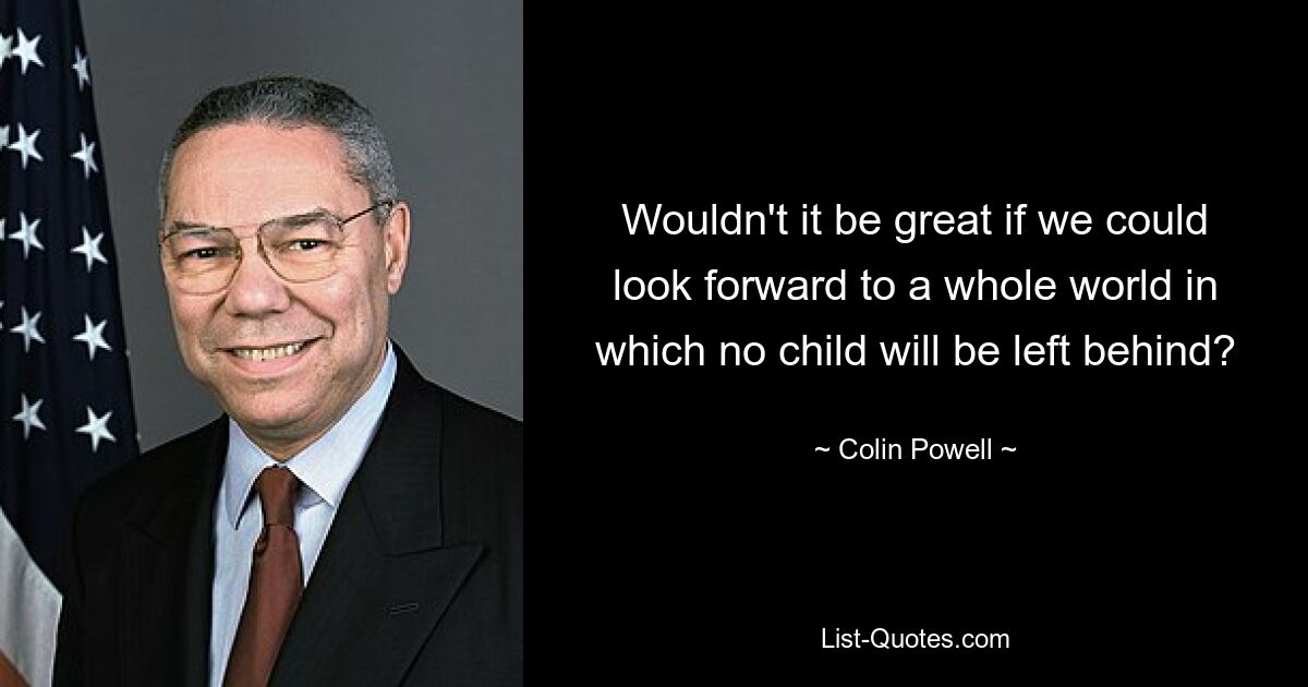 Wouldn't it be great if we could look forward to a whole world in which no child will be left behind? — © Colin Powell